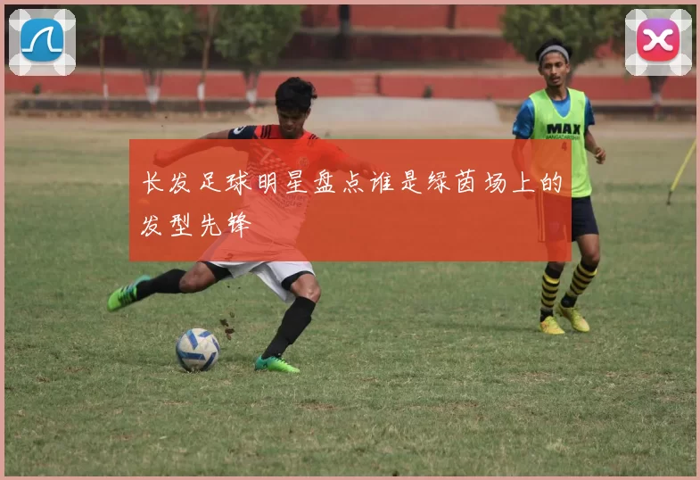 长发足球明星盘点谁是绿茵场上的发型先锋