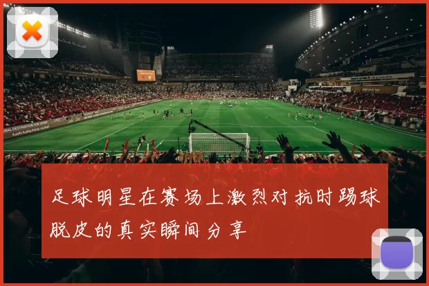 足球明星在赛场上激烈对抗时踢球脱皮的真实瞬间分享